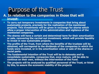 Purpose of the Trust  A. In relation to the companies in those that will invest:  To carry out temporary investments in companies that bring about sustainable projects, precisely for the realization of the mentioned projects. This investments will be given in exchange for shares which allow a proper intervention of the administration and vigilance of the mentioned companies.  The shares will have a certain and determined term for their amortization or sale, recovering the carried out investment, which will provide liquidity to invest in new sustainable projects.  The profits of the Trust, from where the benefits of the trustees will be obtained, will correspond to the dividends of the companies in which the funds were invested, or in the amortization value or sale of the shares or social parts.  The fundamental intention of the Trust will be to detonate and to consolidate sustainable, companies that, once mature, will be able to continue on their own, without the intervention of the Fund.  The projects will be analyzed by qualified personnel of the Trust, or hired by this, to assure the economic viability of the projects 
