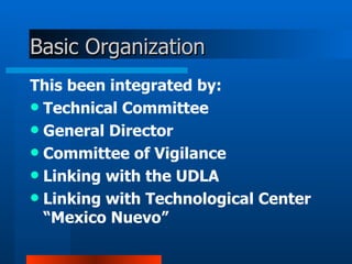 Basic  O rganization This been integrated by:  Technical Committee  General Director  Committee of Vigilance  Linking with the UDLA  Linking with Technological Center “Mexico Nuevo” 