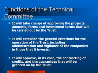 Functions of the Technical Committee It will take charge of approving the projects, amounts, forms and investment terms that will be carried out by the Trust.  It will establish the general criterions for the operation of the Trust, including administration and vigilance of the companies in those that it invests.     It will approve, in its case, the contracting of credits, and the guarantees that will be granted on by the Trust. 