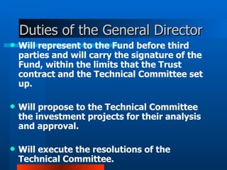 Duties of the General Director  Will represent to the Fund  before  third parties and will carry the signature of the Fund, within the limits that the Trust contract and the Technical Committee set up.  Will propose to the Technical Committee the investment projects for their analysis and approval.     Will execute the resolutions of the Technical Committee. 