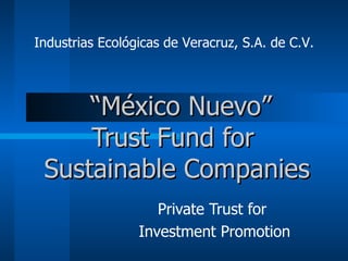   “ México Nuevo” Trust Fund   for  Sustainable Companies Private Trust for  Investment Promotion Industrias Ecológicas de Veracruz, S.A. de C.V. 