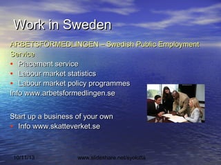 10/11/13 www.slideshare.net/syolotta
Work in SwedenWork in Sweden
ARBETSFÖRMEDLINGEN – Swedish Public EmploymentARBETSFÖRMEDLINGEN – Swedish Public Employment
ServiceService
• Placement servicePlacement service
• Labour market statisticsLabour market statistics
• Labour market policy programmesLabour market policy programmes
Info www.arbetsformedlingen.seInfo www.arbetsformedlingen.se
Start up a business of your ownStart up a business of your own
• Info www.skatteverket.seInfo www.skatteverket.se
 