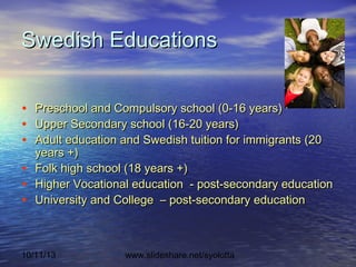 10/11/13 www.slideshare.net/syolotta
Swedish EducationsSwedish Educations
• Preschool and Compulsory school (0-16 years)Preschool and Compulsory school (0-16 years)
• Upper Secondary school (16-20 years)Upper Secondary school (16-20 years)
• Adult education and Swedish tuition for immigrants (20Adult education and Swedish tuition for immigrants (20
years +)years +)
• Folk high school (18 years +)Folk high school (18 years +)
• Higher Vocational education - post-secondary educationHigher Vocational education - post-secondary education
• University and College – post-secondary educationUniversity and College – post-secondary education
 