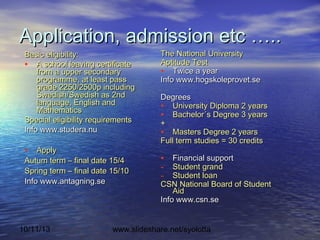 10/11/13 www.slideshare.net/syolotta
Application, admission etc …..Application, admission etc …..
Basic eligibility:Basic eligibility:
• A school leaving certificateA school leaving certificate
from a upper secondaryfrom a upper secondary
programme, at least passprogramme, at least pass
grade 2250/2500p includinggrade 2250/2500p including
Swedish/Swedish as 2ndSwedish/Swedish as 2nd
language, English andlanguage, English and
MathematicsMathematics
Special eligibility requirementsSpecial eligibility requirements
Info www.studera.nuInfo www.studera.nu
• ApplyApply
Autum term – final date 15/4Autum term – final date 15/4
Spring term – final date 15/10Spring term – final date 15/10
Info www.antagning.seInfo www.antagning.se
The National UniversityThe National University
Aptitude TestAptitude Test
• Twice a yearTwice a year
Info www.hogskoleprovet.seInfo www.hogskoleprovet.se
DegreesDegrees
• University Diploma 2 yearsUniversity Diploma 2 years
• Bachelor´s Degree 3 yearsBachelor´s Degree 3 years
++
• Masters Degree 2 yearsMasters Degree 2 years
Full term studies = 30 creditsFull term studies = 30 credits
• Financial supportFinancial support
- Student grandStudent grand
- Student loanStudent loan
CSN National Board of StudentCSN National Board of Student
AidAid
Info www.csn.seInfo www.csn.se
 