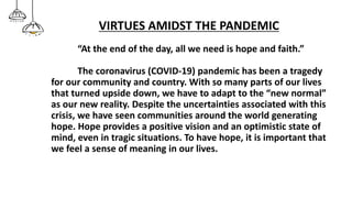 VIRTUES AMIDST THE PANDEMIC
“At the end of the day, all we need is hope and faith.”
The coronavirus (COVID-19) pandemic has been a tragedy
for our community and country. With so many parts of our lives
that turned upside down, we have to adapt to the “new normal”
as our new reality. Despite the uncertainties associated with this
crisis, we have seen communities around the world generating
hope. Hope provides a positive vision and an optimistic state of
mind, even in tragic situations. To have hope, it is important that
we feel a sense of meaning in our lives.
 