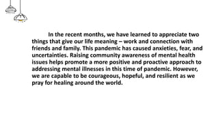 In the recent months, we have learned to appreciate two
things that give our life meaning – work and connection with
friends and family. This pandemic has caused anxieties, fear, and
uncertainties. Raising community awareness of mental health
issues helps promote a more positive and proactive approach to
addressing mental illnesses in this time of pandemic. However,
we are capable to be courageous, hopeful, and resilient as we
pray for healing around the world.
 