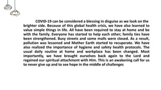 COVID-19 can be considered a blessing in disguise as we look on the
brighter side. Because of this global health crisis, we have also learned to
value simple things in life. All have been required to stay at home and be
with the family. Everyone has started to help each other; family ties have
been strengthened. Busy streets and some malls were closed. As a result,
pollution was lessened and Mother Earth started to recuperate. We have
also realized the importance of hygiene and safety health protocols. The
usual daily routine at home and workplace has been changed. Most
importantly, we have brought ourselves back again to the Lord and
regained our spiritual attachment with Him. This is an awakening call for us
to never give up and to see hope in the middle of challenges
 