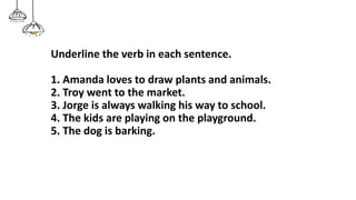 Underline the verb in each sentence.
1. Amanda loves to draw plants and animals.
2. Troy went to the market.
3. Jorge is always walking his way to school.
4. The kids are playing on the playground.
5. The dog is barking.
 