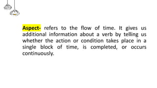 Aspect- refers to the flow of time. It gives us
additional information about a verb by telling us
whether the action or condition takes place in a
single block of time, is completed, or occurs
continuously.
 