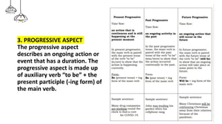 3. PROGRESSIVE ASPECT
The progressive aspect
describes an ongoing action or
event that has a duration. The
progressive aspect is made up
of auxiliary verb “to be” + the
present participle (-ing form) of
the main verb.
 