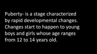 Puberty- is a stage characterized
by rapid developmental changes.
Changes start to happen to young
boys and girls whose age ranges
from 12 to 14 years old.
 
