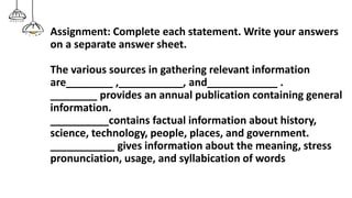 Assignment: Complete each statement. Write your answers
on a separate answer sheet.
The various sources in gathering relevant information
are________ ,___________, and____________ .
________ provides an annual publication containing general
information.
__________contains factual information about history,
science, technology, people, places, and government.
___________ gives information about the meaning, stress
pronunciation, usage, and syllabication of words
 