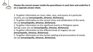 Choose the correct answer inside the parentheses in each item and underline it
on a separate answer sheet.
1. To gather information on rivers, lakes, seas, and oceans of a particular
country, we use (encyclopedia, almanac, dictionary).
2. To gather information on the correct stress and syllabication of the word,
we use (encyclopedia, almanac, dictionary).
3. To gather information on the significant events in Philippine sports
during a year, we use (encyclopedia, almanac, dictionary).
4. To gather information on the different kinds of magnet, we use
(encyclopedia, almanac, dictionary).
5. To gather information on the correct spelling and pronunciation of words,
we use (encyclopedia, almanac, dictionary).
 