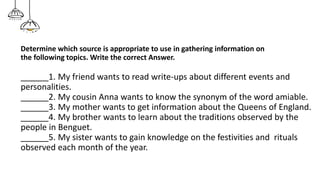Determine which source is appropriate to use in gathering information on
the following topics. Write the correct Answer.
______1. My friend wants to read write-ups about different events and
personalities.
______2. My cousin Anna wants to know the synonym of the word amiable.
______3. My mother wants to get information about the Queens of England.
______4. My brother wants to learn about the traditions observed by the
people in Benguet.
______5. My sister wants to gain knowledge on the festivities and rituals
observed each month of the year.
 