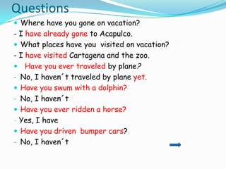 Questions
 Where have you gone on vacation?
- I have already gone to Acapulco.
 What places have you visited on vacation?
- I have visited Cartagena and the zoo.
 Have you ever traveled by plane?
- No, I haven´t traveled by plane yet.
 Have you swum with a dolphin?
- No, I haven´t
 Have you ever ridden a horse?
- Yes, I have
 Have you driven bumper cars?
- No, I haven´t
 