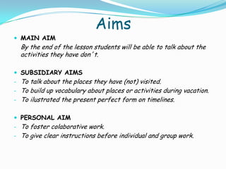 Aims
 MAIN AIM
  By the end of the lesson students will be able to talk about the
  activities they have don´t.

 SUBSIDIARY AIMS
- To talk about the places they have (not) visited.
- To build up vocabulary about places or activities during vacation.
- To ilustrated the present perfect form on timelines.


 PERSONAL AIM
- To foster colaborative work.
- To give clear instructions before individual and group work.
 