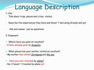 Language Description
1. Use:
- Talk about trips, places and cities visited.


- Describe the experiences they have and haven´t had using already and yet.


-   Ask and answer yes-no questions.

2. Exponent:

 Where have you gone on vacation?
- I have already gone to Acapulco.

 What places has your mother visited on vacation?
- My mother has visited Cartagena and the zoo

  Have you ever traveled by plane?
- No, I haven´t traveled by plane yet.
 