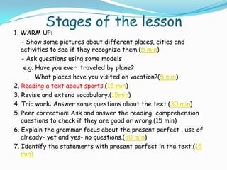 Stages of the lesson
1. WARM UP:
   - Show some pictures about different places, cities and
   activities to see if they recognize them.(5 min)
   - Ask questions using some models
    e.g. Have you ever traveled by plane?
         What places have you visited on vacation?(5 min)
2. Reading a text about sports.(15 min)
3. Revise and extend vocabulary.(15min)
4. Trio work: Answer some questions about the text.(30 min)
5. Peer correction: Ask and answer the reading comprehension
   questions to check if they are good or wrong.(15 min)
6. Explain the grammar focus about the present perfect , use of
   already- yet and yes- no questions.(30 min)
7. Identify the statements with present perfect in the text.(15
   min)
 