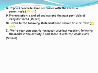 8. In pairs complete some sentences with the verbs in
   parenthesis.(30 min)
9. Pronunciation: e and ed endings and the past participle of
   irregular verbs.(15 min)
10.Listen to the following statements and answer true or false.(15
   min)
11. Write your own description about your last vacation, following
   the model in the activity 2 and share it with the whole class.
(50 min)
 