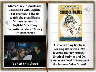 Many of my interests are
connected with English.
For example, I like to
watch the magnificent
Disney cartoons in
English! One of my
favourite works of Disney
is “Enchanted"!

look at this video
look at this video

Also one of my hobby is
reading detectives! My
favorite literary heroes –
Sherlock Holmes and Dr.
Watson are lived in London at
the famous Baker Street!

 