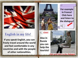 For example
in France!
Click here
and listen to
the dialogue!

Click!

If you speak English, you can
freely travel around the world
and feel comfortable in any
countries and with the people
of other nationalities.

Also in
Russia
you can
help the
tourists!
Click and listen to the dialogue!

 