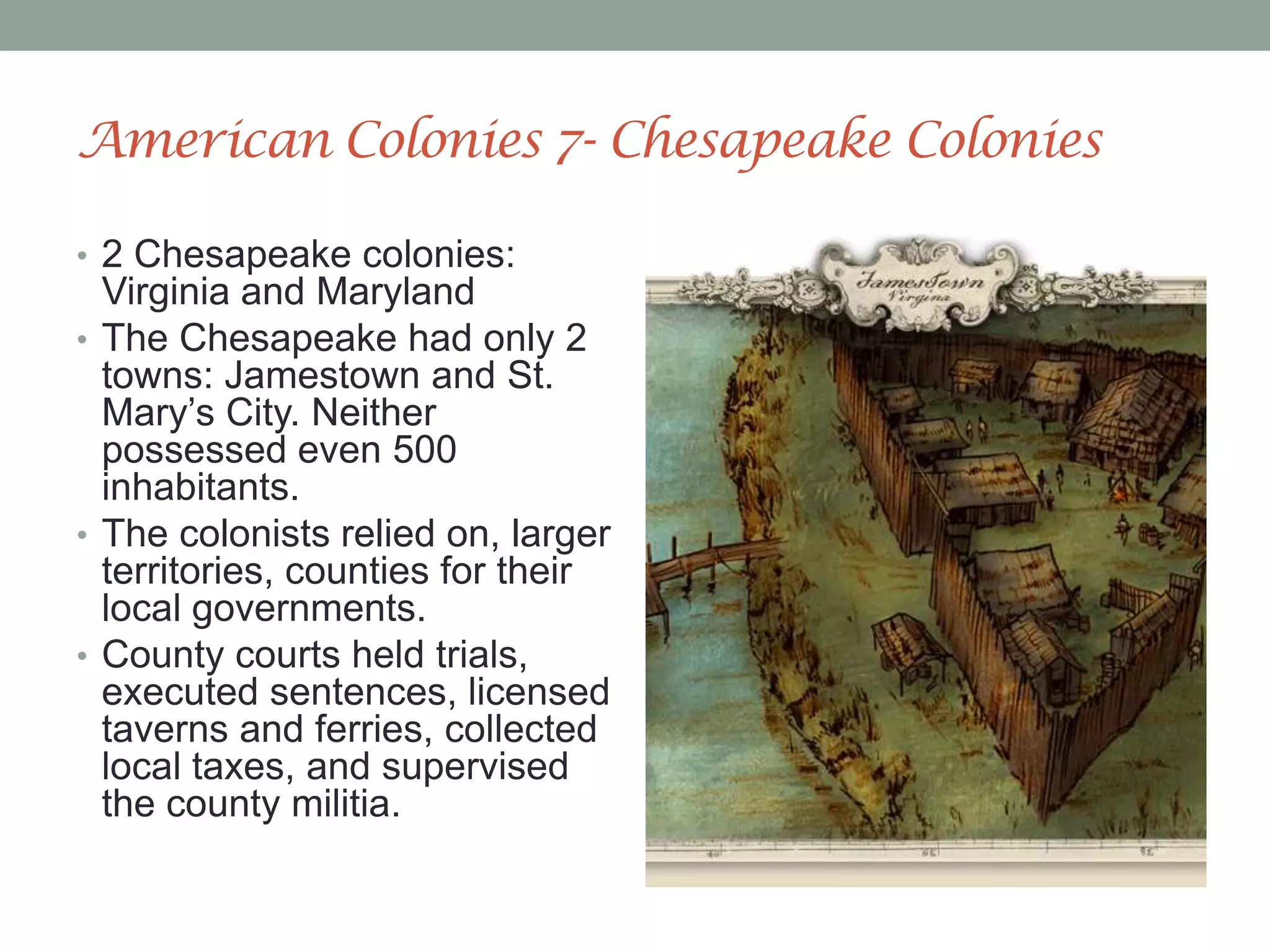 American Colonies 7- Chesapeake Colonies2 Chesapeake colonies: Virginia and MarylandThe Chesapeake had only 2 towns: Jamestown and St. Mary’s City. Neither possessed even 500 inhabitants. The colonists relied on, larger territories, counties for their local governments.County courts held trials, executed sentences, licensed taverns and ferries, collected local taxes, and supervised the county militia. 