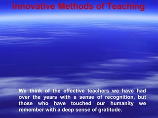 Innovative Methods of Teaching
We think of the effective teachers we have had
over the years with a sense of recognition, but
those who have touched our humanity we
remember with a deep sense of gratitude.
 