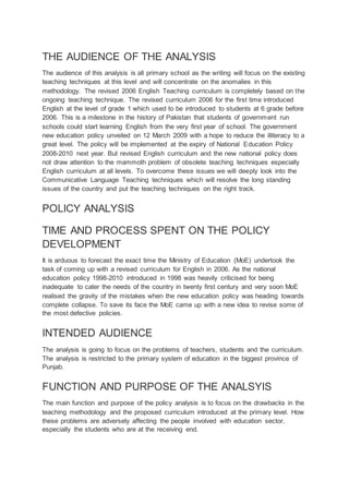 THE AUDIENCE OF THE ANALYSIS
The audience of this analysis is all primary school as the writing will focus on the existing
teaching techniques at this level and will concentrate on the anomalies in this
methodology. The revised 2006 English Teaching curriculum is completely based on the
ongoing teaching technique. The revised curriculum 2006 for the first time introduced
English at the level of grade 1 which used to be introduced to students at 6 grade before
2006. This is a milestone in the history of Pakistan that students of government run
schools could start learning English from the very first year of school. The government
new education policy unveiled on 12 March 2009 with a hope to reduce the illiteracy to a
great level. The policy will be implemented at the expiry of National Education Policy
2008-2010 next year. But revised English curriculum and the new national policy does
not draw attention to the mammoth problem of obsolete teaching techniques especially
English curriculum at all levels. To overcome these issues we will deeply look into the
Communicative Language Teaching techniques which will resolve the long standing
issues of the country and put the teaching techniques on the right track.
POLICY ANALYSIS
TIME AND PROCESS SPENT ON THE POLICY
DEVELOPMENT
It is arduous to forecast the exact time the Ministry of Education (MoE) undertook the
task of coming up with a revised curriculum for English in 2006. As the national
education policy 1998-2010 introduced in 1998 was heavily criticised for being
inadequate to cater the needs of the country in twenty first century and very soon MoE
realised the gravity of the mistakes when the new education policy was heading towards
complete collapse. To save its face the MoE came up with a new idea to revise some of
the most defective policies.
INTENDED AUDIENCE
The analysis is going to focus on the problems of teachers, students and the curriculum.
The analysis is restricted to the primary system of education in the biggest province of
Punjab.
FUNCTION AND PURPOSE OF THE ANALSYIS
The main function and purpose of the policy analysis is to focus on the drawbacks in the
teaching methodology and the proposed curriculum introduced at the primary level. How
these problems are adversely affecting the people involved with education sector,
especially the students who are at the receiving end.
 