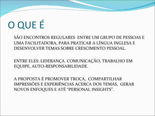 O QUE É SÃO ENCONTROS REGULARES  ENTRE UM GRUPO DE PESSOAS E UMA FACILITADORA, PARA PRATICAR A LÍNGUA INGLESA E DESENVOLVER TEMAS SOBRE CRESCIMENTO PESSOAL. ENTRE ELES: LIDERANÇA. COMUNICAÇÃO, TRABALHO EM EQUIPE, AUTO-RESPONSABILIDADE. A PROPOSTA É PROMOVER TROCA,  COMPARTILHAR IMPRESSÕES E EXPERIÊNCIAS ACERCA DOS TEMAS,  GERAR NOVOS ENFOQUES E ATÉ “PERSONAL INSIGHTS”. 