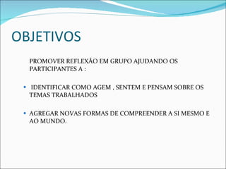 OBJETIVOS  PROMOVER REFLEXÃO EM GRUPO AJUDANDO OS PARTICIPANTES A : IDENTIFICAR COMO AGEM , SENTEM E PENSAM SOBRE OS TEMAS TRABALHADOS AGREGAR NOVAS FORMAS DE COMPREENDER A SI MESMO E AO MUNDO. 