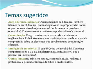 Temas sugeridos Auto liderança/liderança  Quando falamos de liderança, também falamos de autoliderança. Como dirigimos nossa própria vida? Como organizamos nossos desejos e metas? Conhecemos os prováveis obstáculos? Como exercemos de fato este poder sobre nós mesmos?  Comunicação . É algo constante em nossa vida e ainda assim negligenciada. Relacionamentos saudáveis requerem um bom nível de compreensão sobre os elementos que envolvem uma comunicação eficiente.  Inteligência emocional.  O que é? Como desenvolvê-la? Como nos comportamos no dia a dia em determinadas situações? O que é possível ser  melhorado? Outros temas:  trabalho em equipe, responsabilidade, realização profissional e pessoal, educação de filhos e muitos outros. 