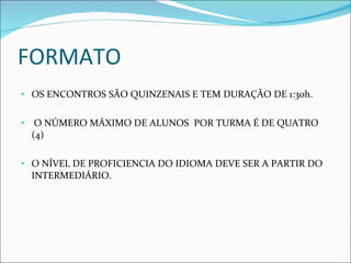 FORMATO OS ENCONTROS SÃO QUINZENAIS E TEM DURAÇÃO DE 1:30h. O NÚMERO MÁXIMO DE ALUNOS  POR TURMA É DE QUATRO (4) O NÍVEL DE PROFICIENCIA DO IDIOMA DEVE SER A PARTIR DO INTERMEDIÁRIO.  