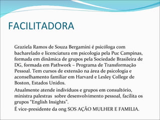 FACILITADORA Graziela Ramos de Souza Bergamini é psicóloga com bacharelado e licenciatura em psicologia pela Puc Campinas, formada em dinâmica de grupos pela Sociedade Brasileira de DG, formada em Pathwork – Programa de Transformação Pessoal. Tem cursos de extensão na área de psicologia e aconselhamento familiar em Harvard e Lesley College de Boston, Estados Unidos. Atualmente atende indivíduos e grupos em consultório, ministra palestras  sobre desenvolvimento pessoal, facilita os grupos “English Insights”.  É vice-presidente da ong SOS AÇÃO MULHER E FAMILIA.  