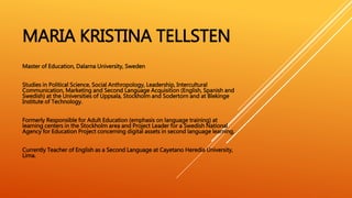 MARIA KRISTINA TELLSTEN
Master of Education, Dalarna University, Sweden
Studies in Political Science, Social Anthropology, Leadership, Intercultural
Communication, Marketing and Second Language Acquisition (English, Spanish and
Swedish) at the Universities of Uppsala, Stockholm and Sodertorn and at Blekinge
Institute of Technology.
Formerly Responsible for Adult Education (emphasis on language training) at
learning centers in the Stockholm area and Project Leader for a Swedish National
Agency for Education Project concerning digital assets in second language learning.
Currently Teacher of English as a Second Language at Cayetano Heredia University,
Lima.
 