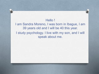 Hello ! 
I am Sandra Moreno, I was born in Ibague, I am 
39 years old and I will be 40 this year. 
I study psychology. I live with my son, and I will 
speak about me. 
 
