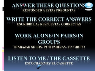 ANSWER THESE QUESTIONS
      RESPONDED A ESTAS PREGUNTAS


WRITE THE CORRECT ANSWERS
   ESCRIBID LAS RESPUESTAS CORRECTAS


  WORK ALONE/IN PAIRS/IN
        GROUPS
 TRABAJAD SOLOS / POR PAREJAS / EN GRUPO


LISTEN TO ME / THE CASSETTE
       ESCUCHAD(ME)/ EL CASSETTE
 
