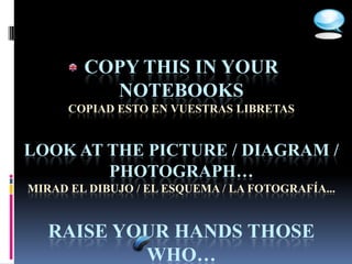 COPY THIS IN YOUR
          NOTEBOOKS
      COPIAD ESTO EN VUESTRAS LIBRETAS


LOOK AT THE PICTURE / DIAGRAM /
        PHOTOGRAPH…
MIRAD EL DIBUJO / EL ESQUEMA / LA FOTOGRAFÍA...


   RAISE YOUR HANDS THOSE
           WHO…
 