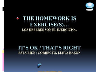 THE HOMEWORK IS
    EXERCISE(S)…
 LOS DEBERES SON EL EJERCICIO...




IT’S OK / THAT’S RIGHT
ESTÁ BIEN / CORRECTO, LLEVA RAZÓN
 