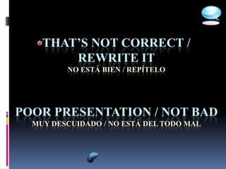 THAT’S NOT CORRECT /
        REWRITE IT
         NO ESTÁ BIEN / REPÍTELO




POOR PRESENTATION / NOT BAD
  MUY DESCUIDADO / NO ESTÁ DEL TODO MAL
 