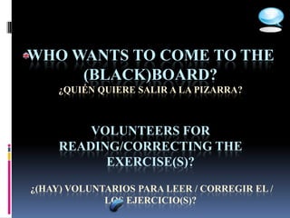 WHO WANTS TO COME TO THE
     (BLACK)BOARD?
     ¿QUIÉN QUIERE SALIR A LA PIZARRA?



         VOLUNTEERS FOR
     READING/CORRECTING THE
           EXERCISE(S)?

¿(HAY) VOLUNTARIOS PARA LEER / CORREGIR EL /
             LOS EJERCICIO(S)?
 