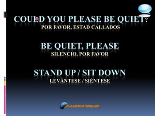 COULD YOU PLEASE BE QUIET?
     POR FAVOR, ESTAD CALLADOS


     BE QUIET, PLEASE
        SILENCIO, POR FAVOR


   STAND UP / SIT DOWN
       LEVÁNTESE / SIÉNTESE



           WWW.CLASESHISTORIA.COM
 