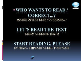 WHO WANTS TO READ /
    CORRECT...?
 ¿QUIÉN QUIERE LEER / CORREGIR...?


 LET’S READ THE TEXT
      VAMOS A LEER EL TEXTO


START READING, PLEASE
EMPIEZA / EMPEZAD A LEER, POR FAVOR
 