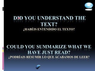 DID YOU UNDERSTAND THE
           TEXT?
       ¿HABÉIS ENTENDIDO EL TEXTO?




COULD YOU SUMMARIZE WHAT WE
       HAVE JUST READ?
¿PODRÍAIS RESUMIR LO QUE ACABAMOS DE LEER?
 