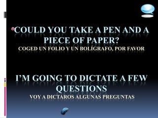 COULD YOU TAKE A PEN AND A
     PIECE OF PAPER?
COGED UN FOLIO Y UN BOLÍGRAFO, POR FAVOR




I’M GOING TO DICTATE A FEW
        QUESTIONS
   VOY A DICTAROS ALGUNAS PREGUNTAS
 