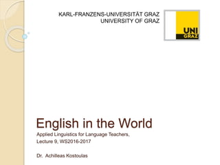 English in the World
Applied Linguistics for Language Teachers,
Lecture 9, WS2016-2017
Dr. Achilleas Kostoulas
KARL-FRANZENS-UNIVERSITÄT GRAZ
UNIVERSITY OF GRAZ
 
