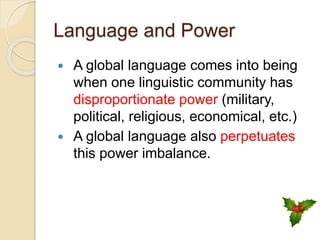 Language and Power
 A global language comes into being
when one linguistic community has
disproportionate power (military,
political, religious, economical, etc.)
 A global language also perpetuates
this power imbalance.
 