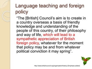 Language teaching and foreign
policy
“The [British] Council’s aim is to create in
a country overseas a basis of friendly
knowledge and understanding of the
people of this country, of their philosophy
and way of life, which will lead to a
sympathetic appreciation of British
foreign policy, whatever for the moment
that policy may be and from whatever
political conviction it may spring”.
http://www.britishcouncil.org/organisation/history (Emphasis added)
 