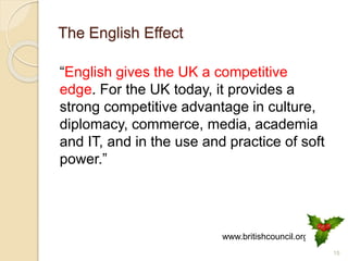 The English Effect
“English gives the UK a competitive
edge. For the UK today, it provides a
strong competitive advantage in culture,
diplomacy, commerce, media, academia
and IT, and in the use and practice of soft
power.”
15
www.britishcouncil.org
 