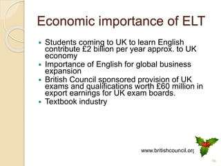 Economic importance of ELT
 Students coming to UK to learn English
contribute £2 billion per year approx. to UK
economy
 Importance of English for global business
expansion
 British Council sponsored provision of UK
exams and qualifications worth £60 million in
export earnings for UK exam boards.
 Textbook industry
16
www.britishcouncil.org
 