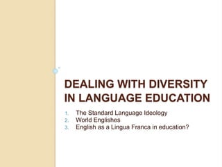 DEALING WITH DIVERSITY
IN LANGUAGE EDUCATION
1. The Standard Language Ideology
2. World Englishes
3. English as a Lingua Franca in education?
 